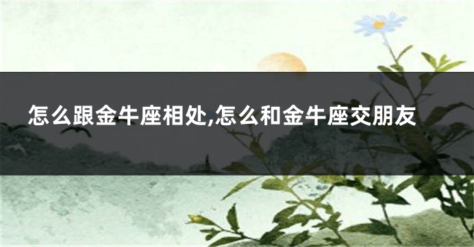 怎么跟金牛座相处,怎么和金牛座交朋友