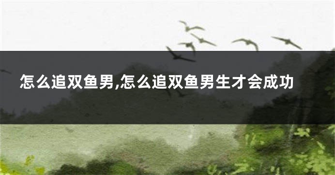 怎么追双鱼男,怎么追双鱼男生才会成功