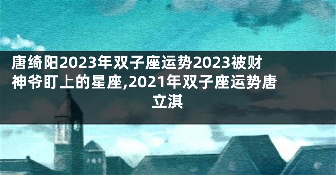 唐绮阳2023年双子座运势2023被财神爷盯上的星座,2021年双子座运势唐立淇