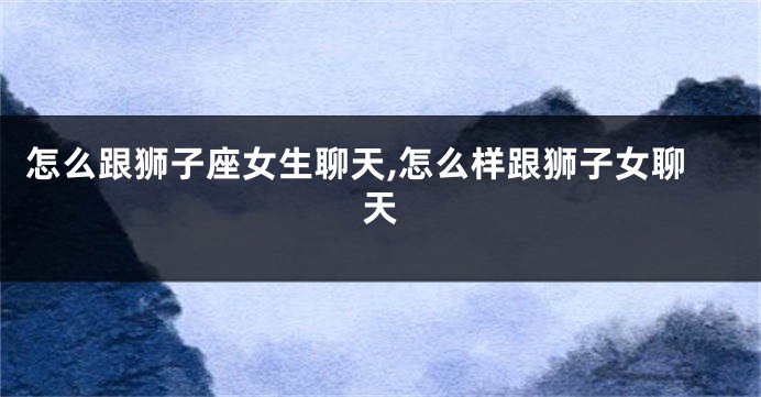 怎么跟狮子座女生聊天,怎么样跟狮子女聊天