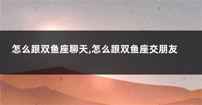 怎么跟双鱼座聊天,怎么跟双鱼座交朋友