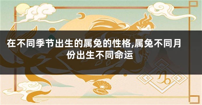 在不同季节出生的属兔的性格,属兔不同月份出生不同命运