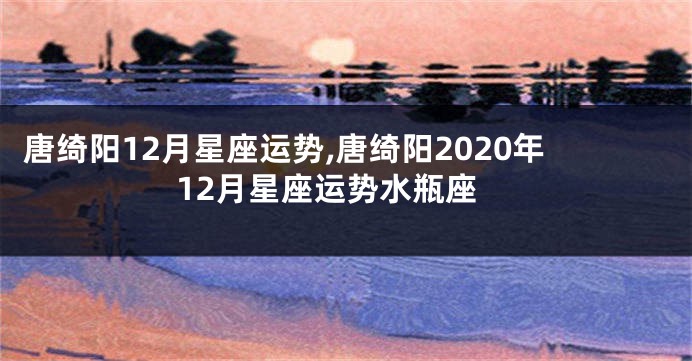唐绮阳12月星座运势,唐绮阳2020年12月星座运势水瓶座
