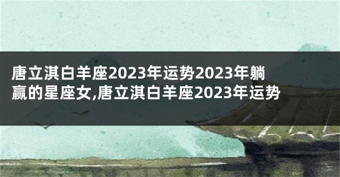 唐立淇白羊座2023年运势2023年躺赢的星座女,唐立淇白羊座2023年运势