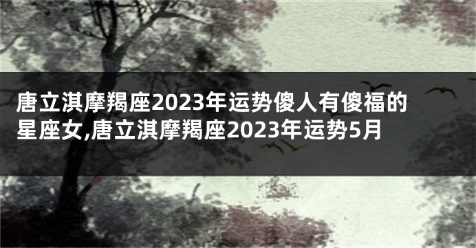 唐立淇摩羯座2023年运势傻人有傻福的星座女,唐立淇摩羯座2023年运势5月