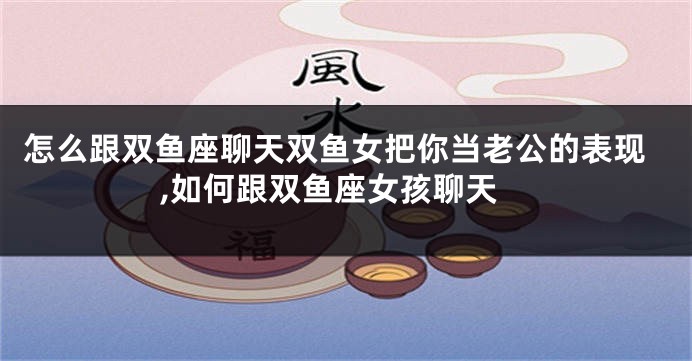 怎么跟双鱼座聊天双鱼女把你当老公的表现,如何跟双鱼座女孩聊天