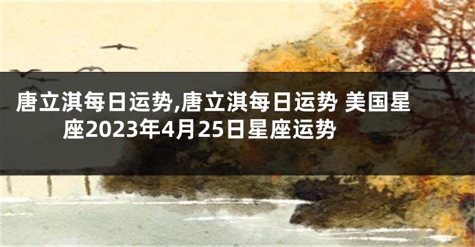 唐立淇每日运势,唐立淇每日运势 美国星座2023年4月25日星座运势