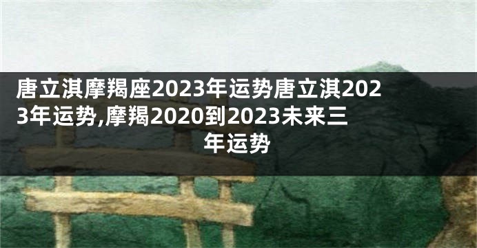 唐立淇摩羯座2023年运势唐立淇2023年运势,摩羯2020到2023未来三年运势