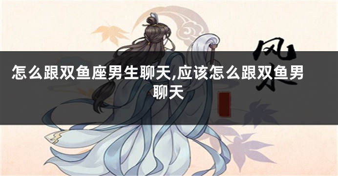怎么跟双鱼座男生聊天,应该怎么跟双鱼男聊天