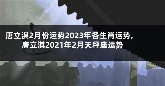 唐立淇2月份运势2023年各生肖运势,唐立淇2021年2月天秤座运势