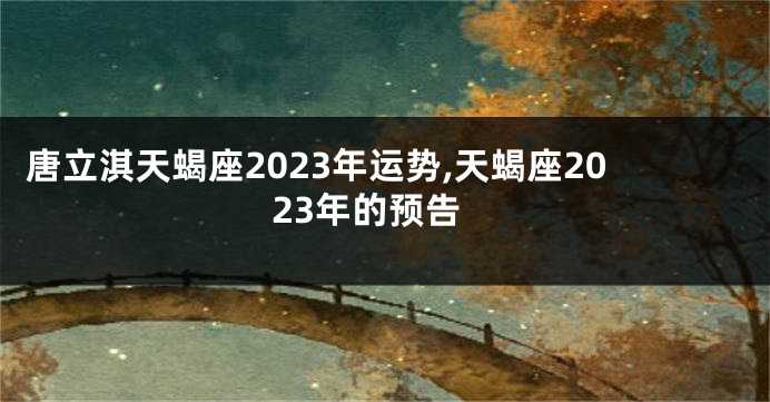 唐立淇天蝎座2023年运势,天蝎座2023年的预告