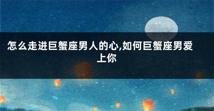 怎么走进巨蟹座男人的心,如何巨蟹座男爱上你