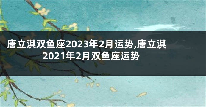 唐立淇双鱼座2023年2月运势,唐立淇2021年2月双鱼座运势