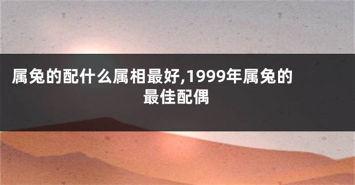 属兔的配什么属相最好,1999年属兔的最佳配偶
