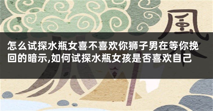 怎么试探水瓶女喜不喜欢你狮子男在等你挽回的暗示,如何试探水瓶女孩是否喜欢自己