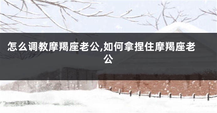 怎么调教摩羯座老公,如何拿捏住摩羯座老公