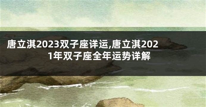 唐立淇2023双子座详运,唐立淇2021年双子座全年运势详解