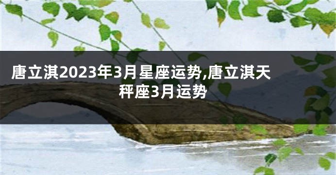 唐立淇2023年3月星座运势,唐立淇天秤座3月运势