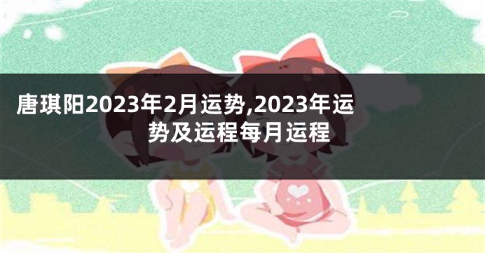 唐琪阳2023年2月运势,2023年运势及运程每月运程