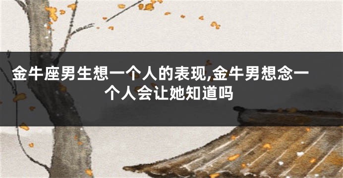 金牛座男生想一个人的表现,金牛男想念一个人会让她知道吗