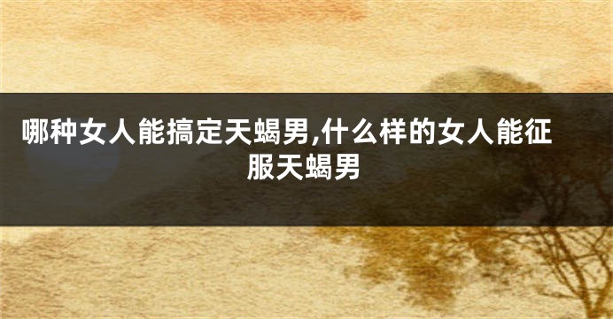 哪种女人能搞定天蝎男,什么样的女人能征服天蝎男