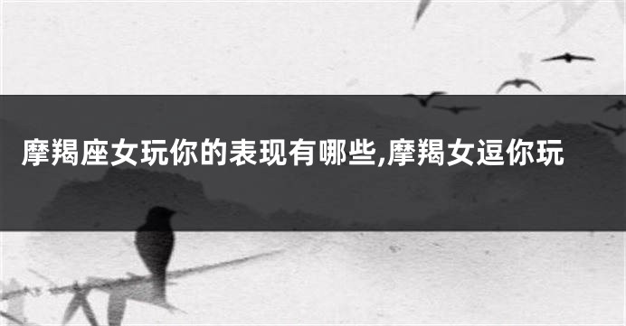 摩羯座女玩你的表现有哪些,摩羯女逗你玩