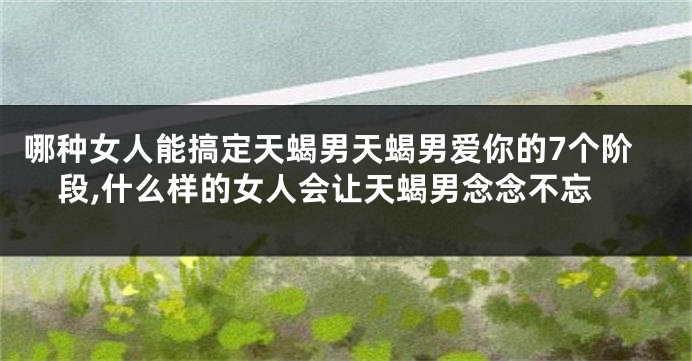 哪种女人能搞定天蝎男天蝎男爱你的7个阶段,什么样的女人会让天蝎男念念不忘