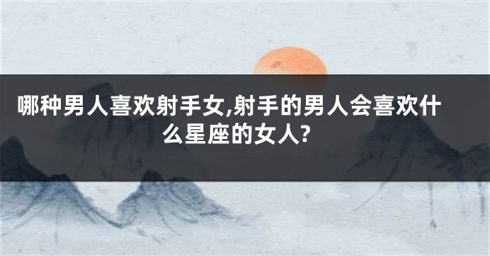 哪种男人喜欢射手女,射手的男人会喜欢什么星座的女人?
