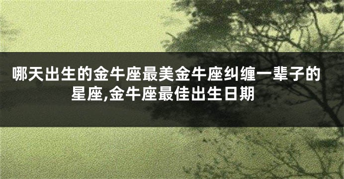 哪天出生的金牛座最美金牛座纠缠一辈子的星座,金牛座最佳出生日期
