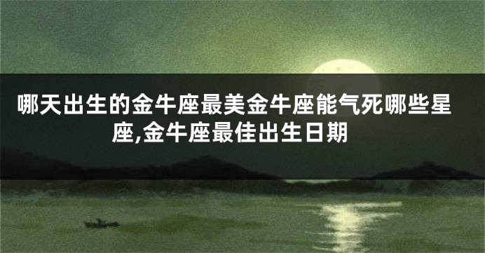 哪天出生的金牛座最美金牛座能气死哪些星座,金牛座最佳出生日期
