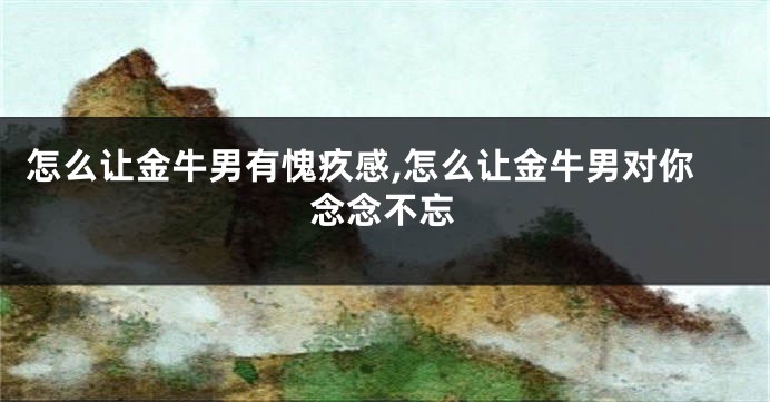 怎么让金牛男有愧疚感,怎么让金牛男对你念念不忘