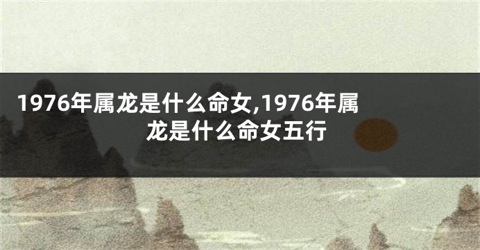 1976年属龙是什么命女,1976年属龙是什么命女五行
