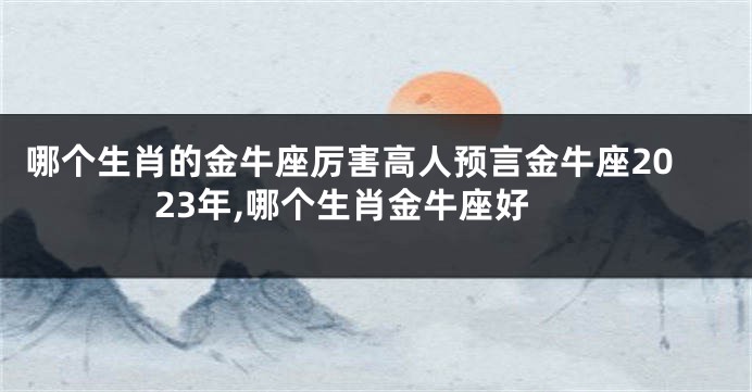 哪个生肖的金牛座厉害高人预言金牛座2023年,哪个生肖金牛座好