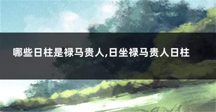 哪些日柱是禄马贵人,日坐禄马贵人日柱