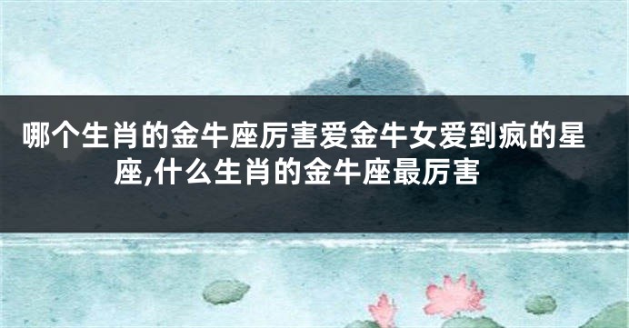 哪个生肖的金牛座厉害爱金牛女爱到疯的星座,什么生肖的金牛座最厉害