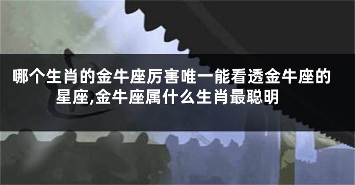 哪个生肖的金牛座厉害唯一能看透金牛座的星座,金牛座属什么生肖最聪明