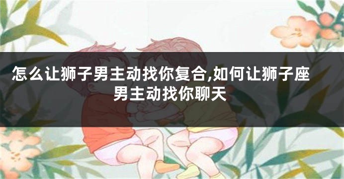 怎么让狮子男主动找你复合,如何让狮子座男主动找你聊天