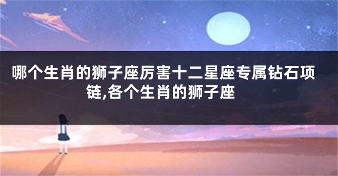 哪个生肖的狮子座厉害十二星座专属钻石项链,各个生肖的狮子座