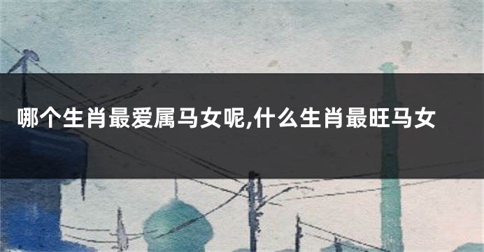 哪个生肖最爱属马女呢,什么生肖最旺马女