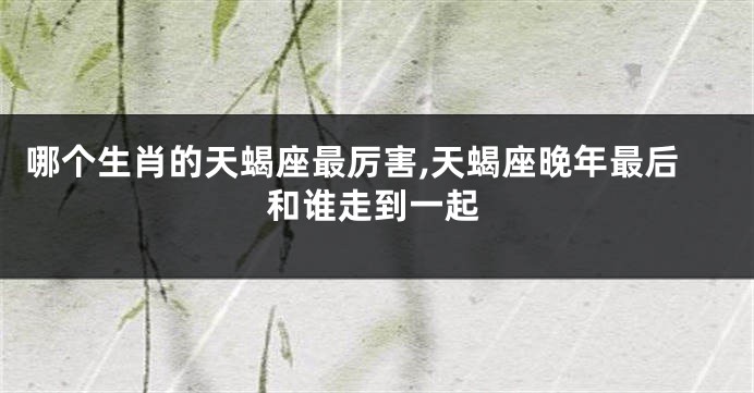 哪个生肖的天蝎座最厉害,天蝎座晚年最后和谁走到一起