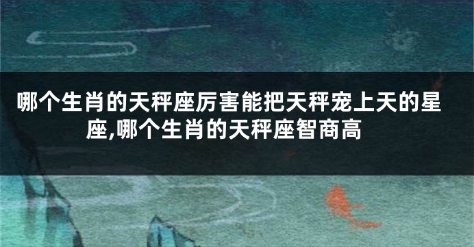 哪个生肖的天秤座厉害能把天秤宠上天的星座,哪个生肖的天秤座智商高