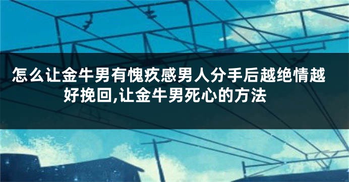 怎么让金牛男有愧疚感男人分手后越绝情越好挽回,让金牛男死心的方法