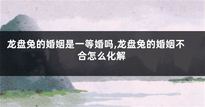 龙盘兔的婚姻是一等婚吗,龙盘兔的婚姻不合怎么化解