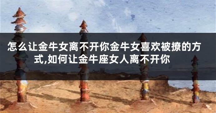 怎么让金牛女离不开你金牛女喜欢被撩的方式,如何让金牛座女人离不开你