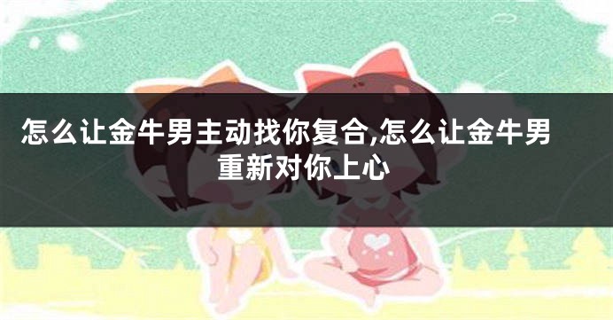 怎么让金牛男主动找你复合,怎么让金牛男重新对你上心