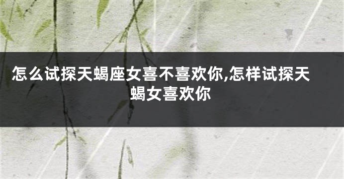 怎么试探天蝎座女喜不喜欢你,怎样试探天蝎女喜欢你