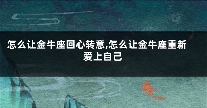 怎么让金牛座回心转意,怎么让金牛座重新爱上自己