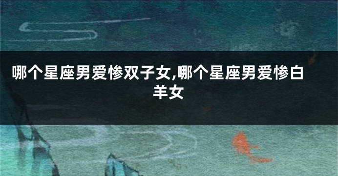 哪个星座男爱惨双子女,哪个星座男爱惨白羊女