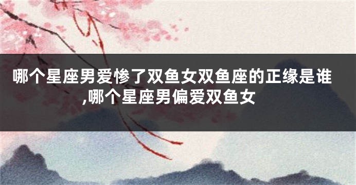 哪个星座男爱惨了双鱼女双鱼座的正缘是谁,哪个星座男偏爱双鱼女