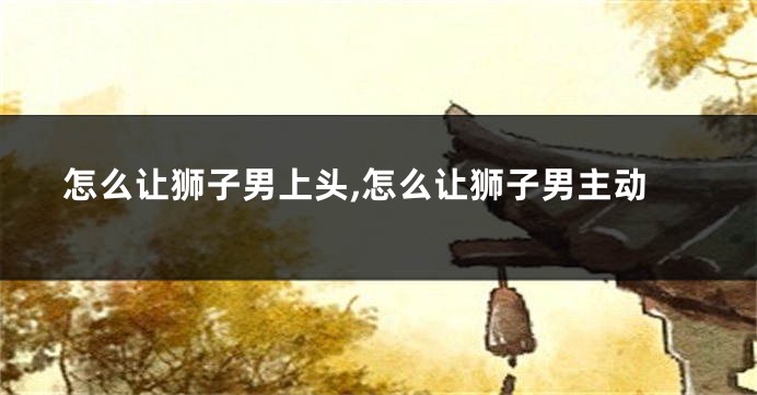 怎么让狮子男上头,怎么让狮子男主动